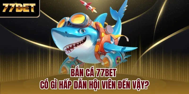 Bắn cá 77bet có gì hấp dẫn hội viên đến vậy?